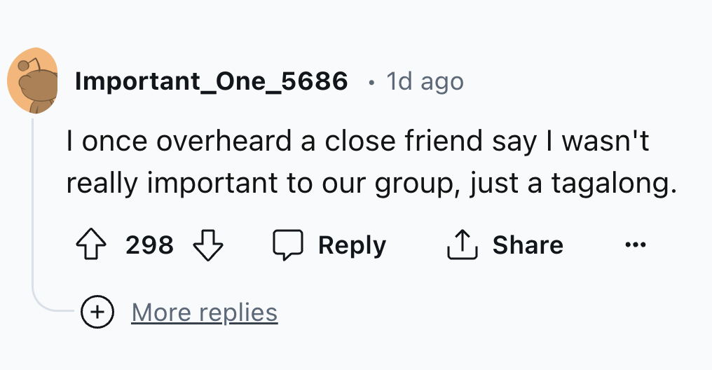 number - Important_One_5686 1d ago I once overheard a close friend say I wasn't really important to our group, just a tagalong. 298 More replies